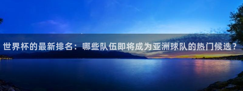 世界杯决赛圈球队：世界杯的最新排名：哪些队伍即将成为亚洲球队的热门候选？